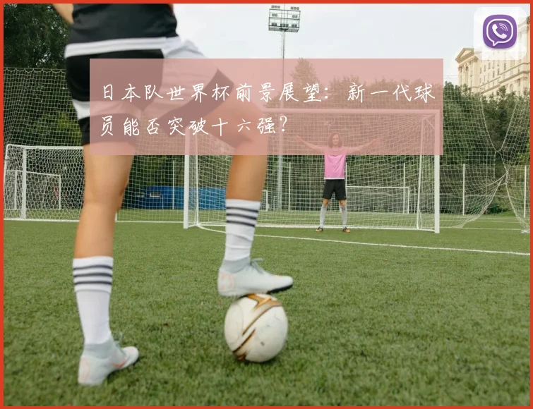 日本队世界杯前景展望：新一代球员能否突破十六强？