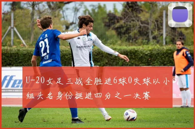 U-20女足三战全胜进6球0失球以小组头名身份挺进四分之一决赛
