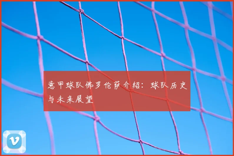 意甲球队佛罗伦萨介绍：球队历史与未来展望