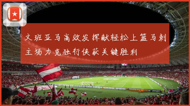 文班亚马高效发挥献轻松上篮马刺主场力克独行侠获关键胜利